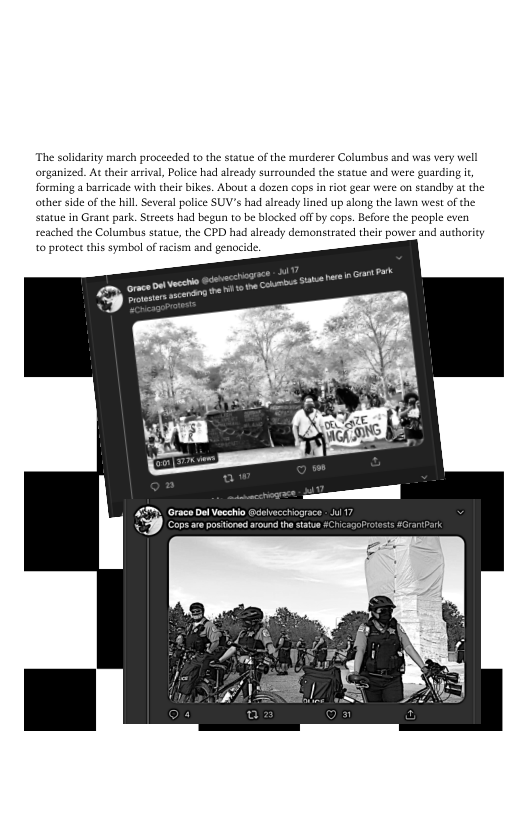 ‘The solidarity march proceeded to the statue of the murderer Columbus and was very well
organized. At their arrival, Police had already surrounded the statue and were guarding i,
{forming a barricade with their bikes. About a dozen cops in riot gear were on standby at the
other side of the hill. Several police SUV's had alzeady lined up along the lawn west ofthe
statue in Gran park, Strets had begun to be blocked off by cops. Before the people even
reached the Columbus statue, the CPD had already demonstrated their power and authority
to protect this symbol of racism and genocide

Meee

 

